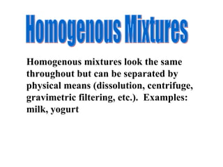 Homogenous mixtures look the same throughout but can be separated by physical means (dissolution, centrifuge, gravimetric filtering, etc.).  Examples:  milk, yogurt Homogenous Mixtures 