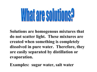 What are solutions? Solutions are homogenous mixtures that do not scatter light.  These mixtures are created when something is completely dissolved in pure water.  Therefore, they are easily separated by distillation or evaporation. Examples:  sugar water, salt water 