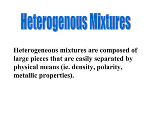 Heterogeneous mixtures are composed of large pieces that are easily separated by physical means (ie. density, polarity, metallic properties).  Heterogenous Mixtures 