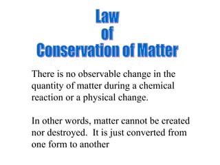 Law of  Conservation of Matter There is no observable change in the quantity of matter during a chemical reaction or a physical change. In other words, matter cannot be created nor destroyed.  It is just converted from one form to another 