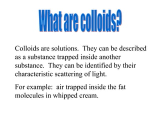 What are colloids? Colloids are solutions.  They can be described as a substance trapped inside another substance.  They can be identified by their characteristic scattering of light. For example:  air trapped inside the fat molecules in whipped cream. 