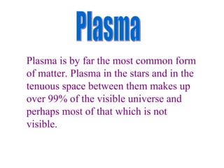 Plasma Plasma is by far the most common form of matter. Plasma in the stars and in the tenuous space between them makes up over 99% of the visible universe and perhaps most of that which is not visible. 