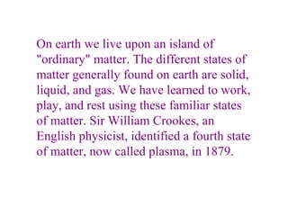 On earth we live upon an island of "ordinary" matter. The different states of matter generally found on earth are solid, liquid, and gas. We have learned to work, play, and rest using these familiar states of matter. Sir William Crookes, an English physicist, identified a fourth state of matter, now called plasma, in 1879. 