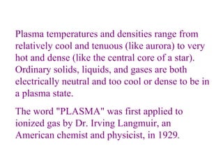 Plasma temperatures and densities range from relatively cool and tenuous (like aurora) to very hot and dense (like the central core of a star). Ordinary solids, liquids, and gases are both electrically neutral and too cool or dense to be in a plasma state.  The word "PLASMA" was first applied to ionized gas by Dr. Irving Langmuir, an American chemist and physicist, in 1929 . 