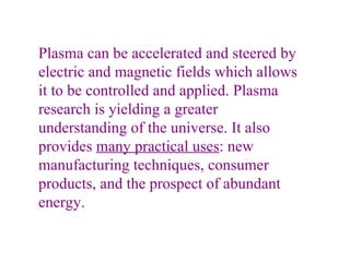 Plasma can be accelerated and steered by electric and magnetic fields which allows it to be controlled and applied. Plasma research is yielding a greater understanding of the universe. It also provides  many practical uses : new manufacturing techniques, consumer products, and the prospect of abundant energy.   