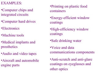 EXAMPLES: Computer chips and integrated circuits   Computer hard drives   Electronics   Machine tools   Medical implants and prosthetics   Audio and video tapes   Aircraft and automobile engine parts   Printing on plastic food containers   Energy-efficient window coatings   High-efficiency window coatings   Safe drinking water   Voice and data communications components   Anti-scratch and anti-glare coatings on eyeglasses and other optics   