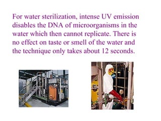 For water sterilization, intense UV emission disables the DNA of microorganisms in the water which then cannot replicate. There is no effect on taste or smell of the water and the technique only takes about 12 seconds.                      
