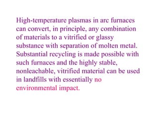 High-temperature plasmas in arc furnaces can convert, in principle, any combination of materials to a vitrified or glassy substance with separation of molten metal. Substantial recycling is made possible with such furnaces and the highly stable, nonleachable, vitrified material can be used in landfills with essentially  no environmental impact. 