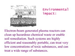 Electron-beam generated plasma reactors can clean up hazardous chemical waste or enable soil remediation. Such systems are highly efficient and reasonably portable, can treat very low concentrations of toxic substances, and can treat a wide range of substances.   Environmental impact: 