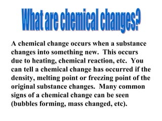 What are chemical changes? A chemical change occurs when a substance changes into something new.  This occurs due to heating, chemical reaction, etc.  You can tell a chemical change has occurred if the density, melting point or freezing point of the original substance changes.  Many common signs of a chemical change can be seen (bubbles forming, mass changed, etc).  