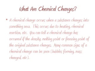 What Are Chemical Changes?A chemical change occurs when a substance changes into something new.  This occurs due to heating, chemical reaction, etc.  You can tell a chemical change has occurred if the density, melting point or freezing point of the original substance changes.  Many common signs of a chemical change can be seen (bubbles forming, mass changed, etc).  