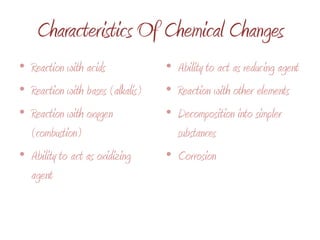 Characteristics Of Chemical ChangesReaction with acidsReaction with bases (alkalis)Reaction with oxygen (combustion)Ability to act as oxidizing agentAbility to act as reducing agentReaction with other elementsDecomposition into simpler substancesCorrosion