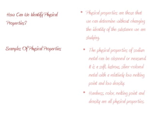 Physical properties are those that we can determine without changing the identity of the substance we are studying. How Can We Identify Physical Properties?Examples Of Physical PropertiesThe physical properties of sodium metal can be observed or measured.  It is a soft, lustrous, silver-colored metal with a relatively low melting point and low density. Hardness, color, melting point and density are all physical properties.