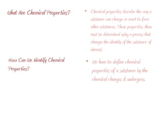 What Are Chemical Properties?Chemical properties describe the way a substance can change or react to form other substances. These properties, then, must be determined using a process that changes the identity of the substance of interest. We have to define chemical properties of a substance by the chemical changes it undergoes.How Can We Identify Chemical Properties?