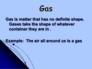 GasGas is matter that has no definite shape.  Gases take the shape of whatever container they are in .Example:  The air all around us is a gas.