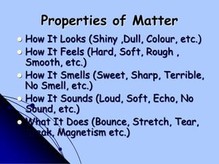 Properties of MatterHow It Looks (Shiny ,Dull, Colour, etc.) How It Feels (Hard, Soft, Rough , Smooth, etc.) How It Smells (Sweet, Sharp, Terrible, No Smell, etc.) How It Sounds (Loud, Soft, Echo, No Sound, etc.) What It Does (Bounce, Stretch, Tear, Break, Magnetism etc.) 