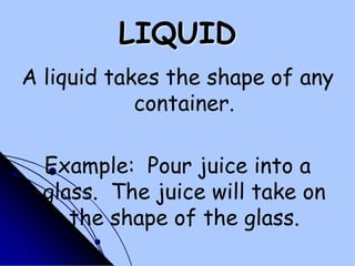 LIQUIDA liquid takes the shape of any container.Example:  Pour juice into a glass.  The juice will take on the shape of the glass.