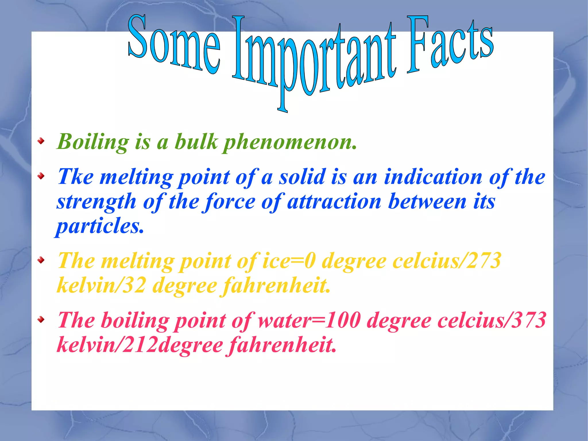 Boiling is a bulk phenomenon. Tke melting point of a solid is an indication of the strength of the force of attraction between its particles. The melting point of ice=0 degree celcius/273 kelvin/32 degree fahrenheit. The boiling point of water=100 degree celcius/373 kelvin/212degree fahrenheit. Some Important Facts 
