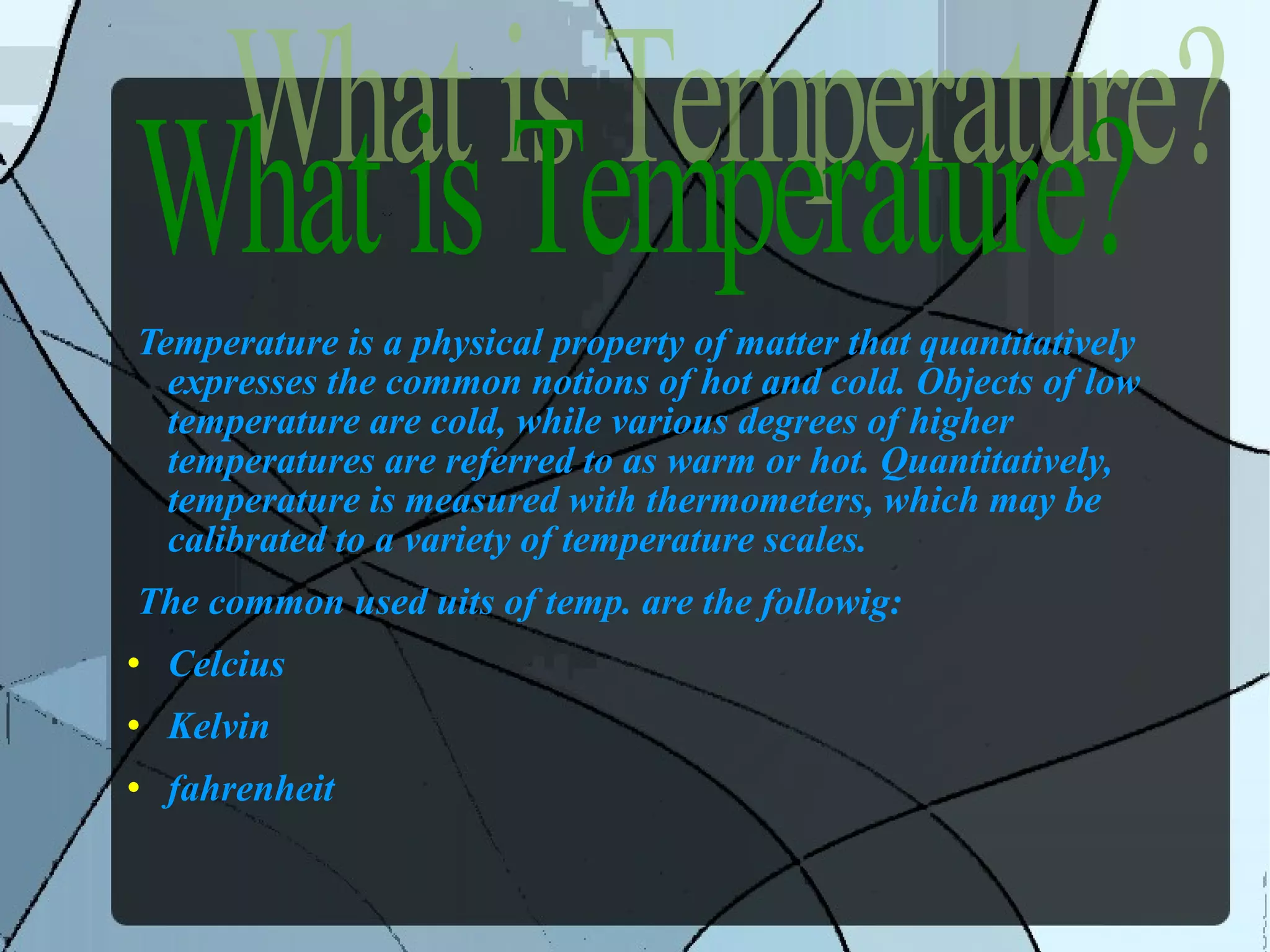 Temperature is a physical property of matter that quantitatively expresses the common notions of hot and cold. Objects of low temperature are cold, while various degrees of higher temperatures are referred to as warm or hot. Quantitatively, temperature is measured with thermometers, which may be calibrated to a variety of temperature scales. The common used uits of temp. are the followig: Celcius Kelvin fahrenheit What is Temperature? 