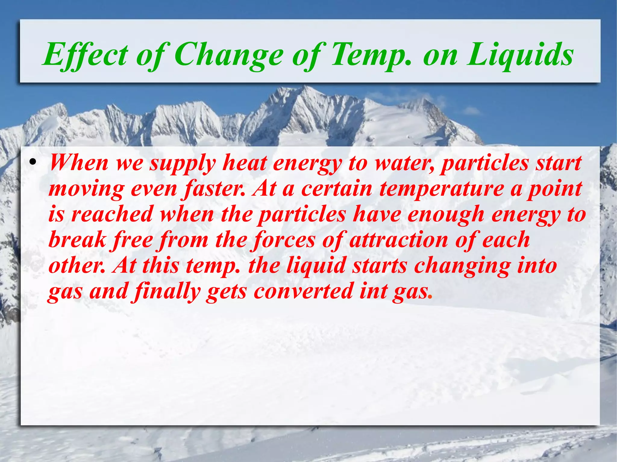 Effect of Change of Temp. on Liquids When we supply heat energy to water, particles start moving even faster. At a certain temperature a point is reached when the particles have enough energy to break free from the forces of attraction of each other. At this temp. the liquid starts changing into gas and finally gets converted int gas . 