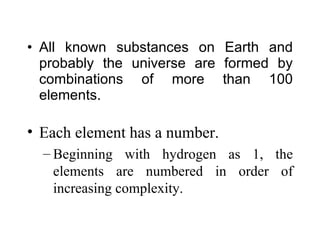 All known substances on Earth and probably the universe are formed by combinations of more than 100 elements. Each element has a number. Beginning with hydrogen as 1, the elements are numbered in order of increasing complexity. 