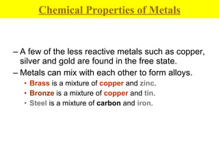 A few of the less reactive metals such as copper, silver and gold are found in the free state. Metals can mix with each other to form alloys. Brass  is a mixture of  copper  and  zinc . Bronze  is a mixture of  copper  and  tin . Steel  is a mixture of  carbon  and  iron . Chemical Properties of Metals 