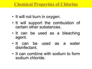 It will not burn in oxygen. It will support the combustion of certain other substances.  It can be used as a bleaching agent. It can be used as a water disinfectant. It can combine with sodium to form sodium chloride. Chemical Properties of Chlorine 