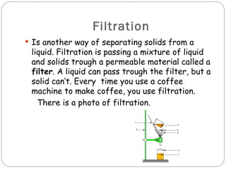 Filtration
 Is another way of separating solids from a
 liquid. Filtration is passing a mixture of liquid
 and solids trough a permeable material called a
 filter. A liquid can pass trough the filter, but a
 solid can’t. Every time you use a coffee
 machine to make coffee, you use filtration.
   There is a photo of filtration.
 