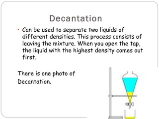 Decantation
• Can be used to separate two liquids of
 different densities. This process consists of
 leaving the mixture. When you open the tap,
 the liquid with the highest density comes out
 first.

There is one photo of
Decantation.
 
