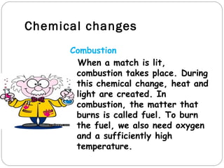Chemical changes
      Combustion
       When a match is lit,
       combustion takes place. During
       this chemical change, heat and
       light are created. In
       combustion, the matter that
       burns is called fuel. To burn
       the fuel, we also need oxygen
       and a sufficiently high
       temperature.
 