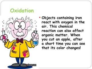 Oxidation
             Objects containing iron
             react with oxygen in the
             air. This chemical
             reaction can also affect
             organic matter. When
             you cut an apple, after
             a short time you can see
             that its color changes!
 