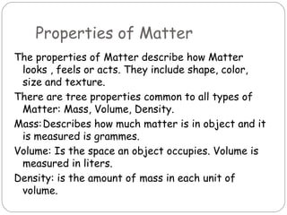 Properties of Matter
The properties of Matter describe how Matter
 looks , feels or acts. They include shape, color,
 size and texture.
There are tree properties common to all types of
 Matter: Mass, Volume, Density.
Mass:Describes how much matter is in object and it
 is measured is grammes.
Volume: Is the space an object occupies. Volume is
 measured in liters.
Density: is the amount of mass in each unit of
 volume.
 