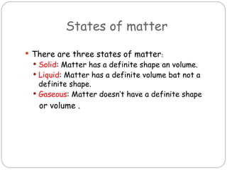 States of matter

 There are three states of matter:
  Solid: Matter has a definite shape an volume.
  Liquid: Matter has a definite volume bat not a
   definite shape.
  Gaseous: Matter doesn’t have a definite shape
   or volume .
 