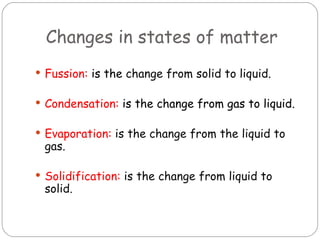 Changes in states of matter
 Fussion: is the change from solid to liquid.


 Condensation: is the change from gas to liquid.


 Evaporation: is the change from the liquid to
 gas.

 Solidification: is the change from liquid to
 solid.
 