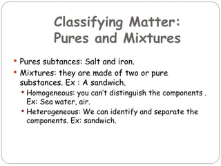 Classifying Matter:
           Pures and Mixtures
 Pures subtances: Salt and iron.
 Mixtures: they are made of two or pure
 substances. Ex : A sandwich.
   Homogeneous: you can’t distinguish the components .
    Ex: Sea water, air.
   Heterogeneous: We can identify and separate the
    components. Ex: sandwich.
 