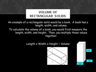 VOLUME OF
                 RECTANGULAR S OLIDS
An example of a rectangular solid would be a book. A book has a
                       length, width, and volume.
 To calculate the volume of a book, you would first measure the
      length, width, and height. Then, you multiply those values
                               together.


              Length x Width x Height = Volume
 