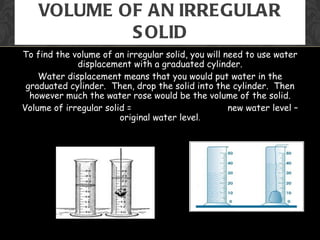 VOLUME OF AN IRREGULAR
            S OLID
To find the volume of an irregular solid, you will need to use water
             displacement with a graduated cylinder.
    Water displacement means that you would put water in the
 graduated cylinder. Then, drop the solid into the cylinder. Then
  however much the water rose would be the volume of the solid.
Volume of irregular solid =                         new water level –
                        original water level.
 