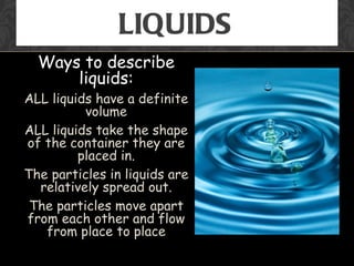 LIQUIDS
  Ways to describe
      liquids:
ALL liquids have a definite
          volume
ALL liquids take the shape
of the container they are
         placed in.
The particles in liquids are
  relatively spread out.
 The particles move apart
from each other and flow
   from place to place
 