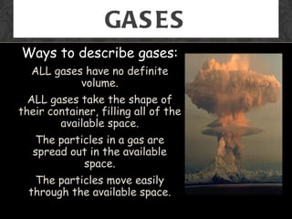 GAS ES
Ways to describe gases:
  ALL gases have no definite
           volume.
  ALL gases take the shape of
their container, filling all of the
        available space.
   The particles in a gas are
   spread out in the available
            space.
   The particles move easily
  through the available space.
 