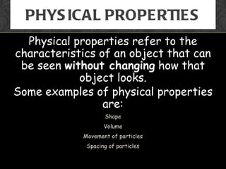 PHYS ICAL PROPERTIES
  Physical properties refer to the
characteristics of an object that can
 be seen without changing how that
            object looks.
Some examples of physical properties
                 are:
                   Shape
                   Volume
            Movement of particles
             Spacing of particles
 