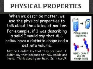 PHYS ICAL PROPERTIES
  When we describe matter, we
  use the physical properties to
 talk about the states of matter.
 For example, if I was describing
   a solid I would say that ALL
solids have a definite shape and a
          definite volume.
Notice I didn’t say that they are hard. I
didn’t say that because not ALL solids are
 hard. Think about your hair. Is it hard?
 