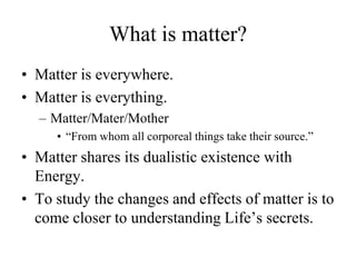 What is matter?
• Matter is everywhere.
• Matter is everything.
  – Matter/Mater/Mother
     • “From whom all corporeal things take their source.”
• Matter shares its dualistic existence with
  Energy.
• To study the changes and effects of matter is to
  come closer to understanding Life‟s secrets.
 
