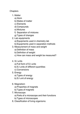 Chapters
  1. Matter
     a) Atom
     b) States of matter
     c) Elements
     d) Compounds
     e) Mixtures
     f) Separation of mixtures
     g) Types of changes
  2. Lab equipments
     a) Equipments used in chemistry lab
     b) Equipments used in separation methods
  3. Measurement of mass and weight
     a) Definition of mass
     b) Definition of weight
     c) How can mass and weight be measured?

  4. S.I units
     a) Full form of S.I units
     b) S.I units of different quantities
     c) Conversions
  5. Energy
     a) Types of energy
     b) S.I unit of energy

  6. Magnetism
     a) Properties of magnets
     b) Types of magnets
  7. Microscope
     a) Parts of a microscope and their functions
     b) Types of microscopes
  8. Classification of living organisms
 