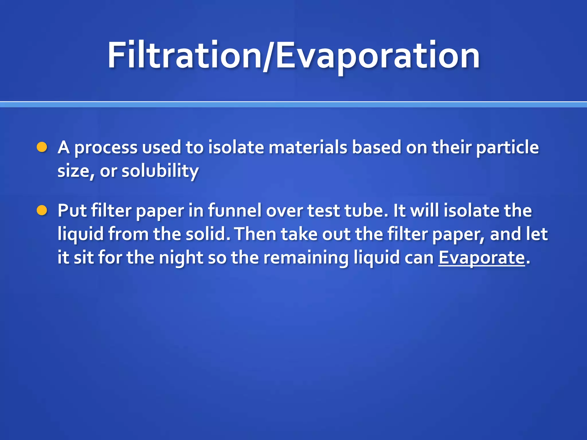 Filtration/Evaporation

 A process used to isolate materials based on their particle
  size, or solubility

 Put filter paper in funnel over test tube. It will isolate the
  liquid from the solid. Then take out the filter paper, and let
  it sit for the night so the remaining liquid can Evaporate.
 