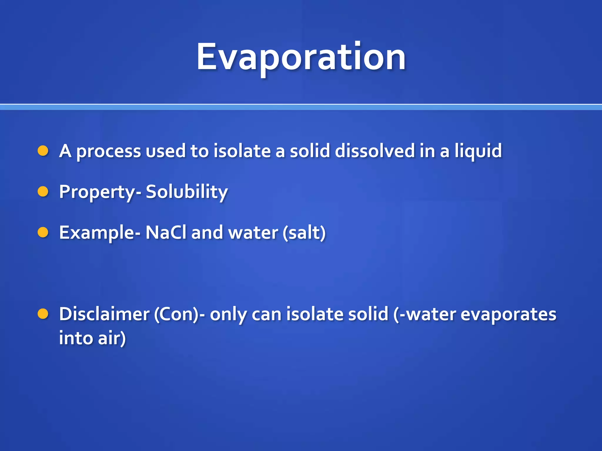 Evaporation

 A process used to isolate a solid dissolved in a liquid

 Property- Solubility

 Example- NaCl and water (salt)



 Disclaimer (Con)- only can isolate solid (-water evaporates
  into air)
 