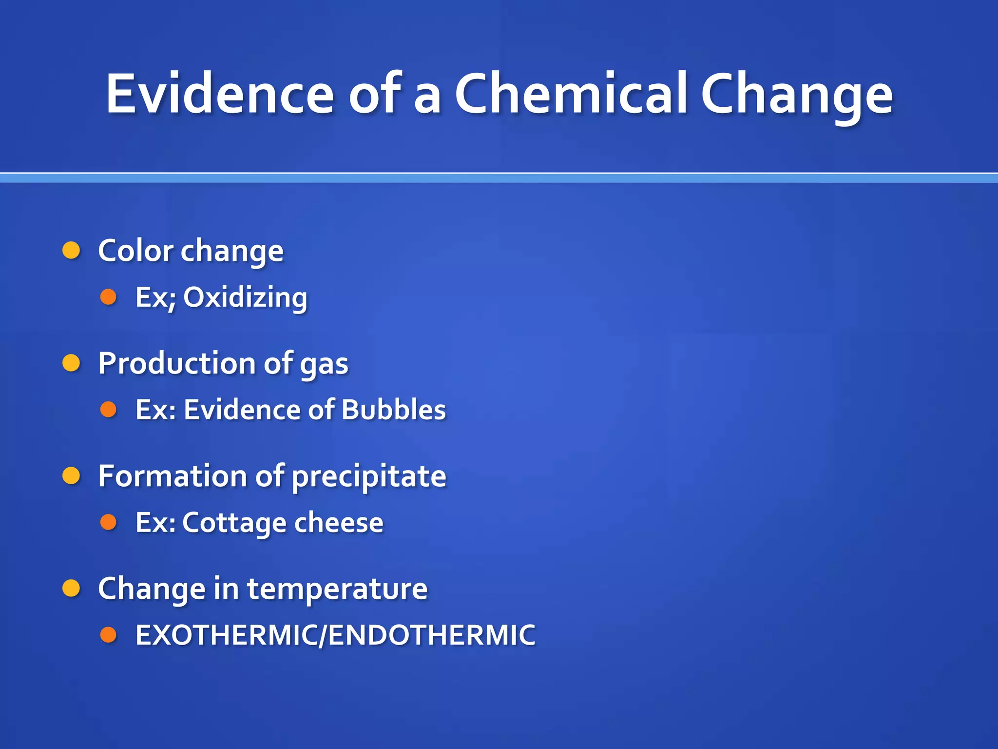 Evidence of a Chemical Change

 Color change
   Ex; Oxidizing

 Production of gas
   Ex: Evidence of Bubbles

 Formation of precipitate
   Ex: Cottage cheese

 Change in temperature
   EXOTHERMIC/ENDOTHERMIC
 