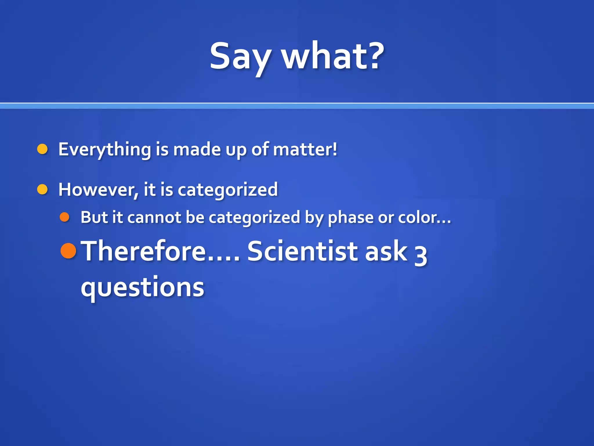 Say what?

 Everything is made up of matter!

 However, it is categorized
   But it cannot be categorized by phase or color…

   Therefore…. Scientist ask 3
     questions
 