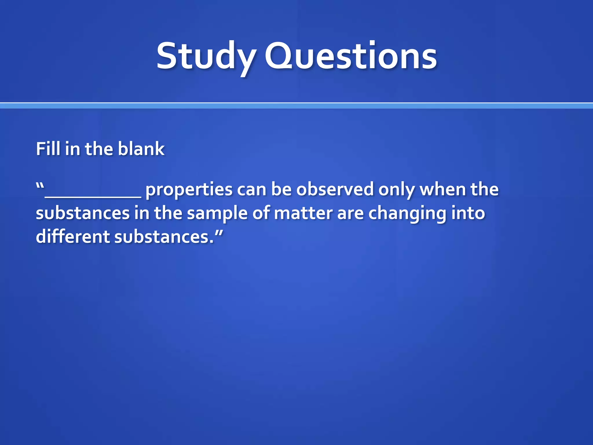 Study Questions

Fill in the blank

“__________ properties can be observed only when the
substances in the sample of matter are changing into
different substances.”
 