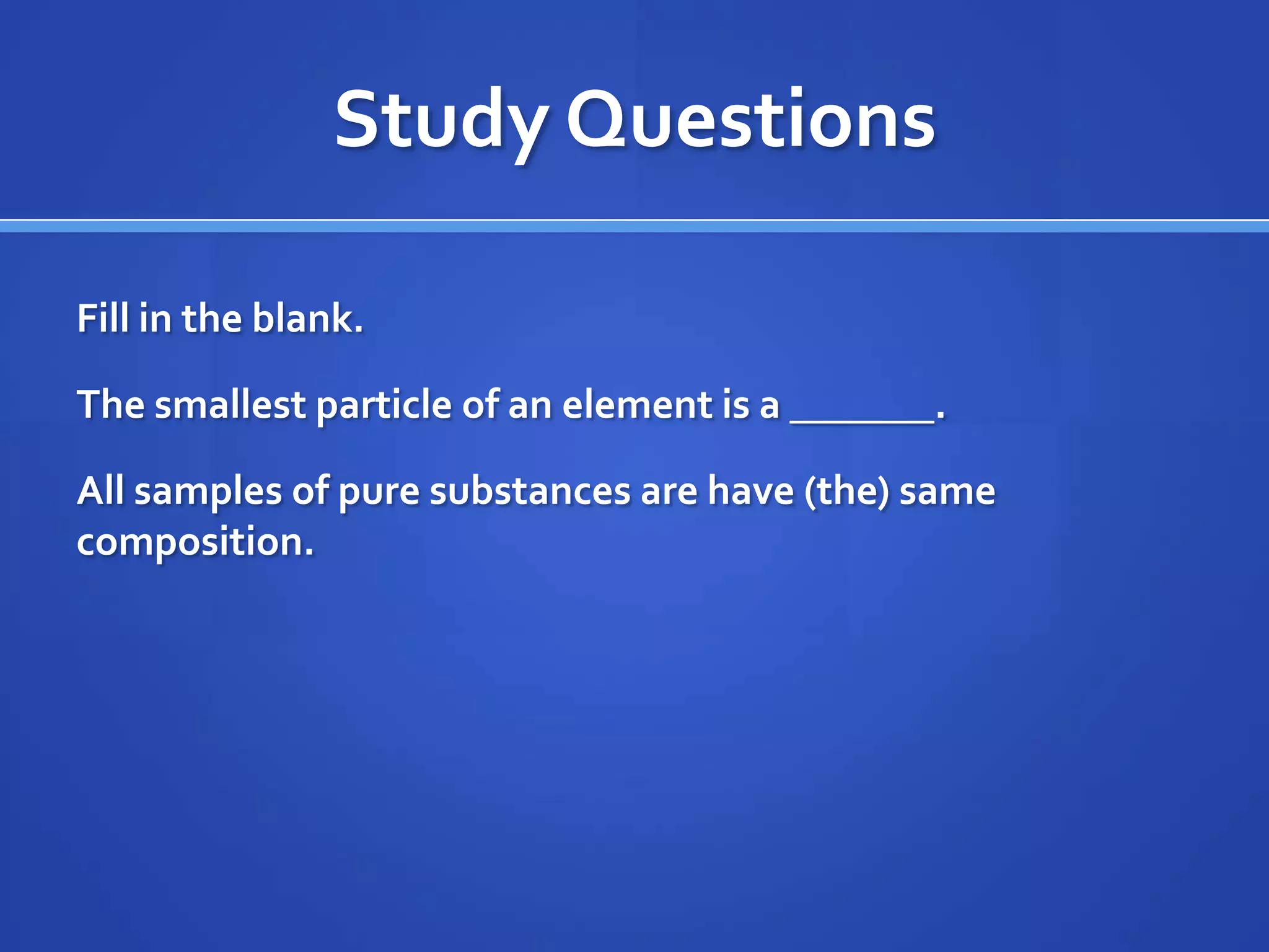 Study Questions

Fill in the blank.

The smallest particle of an element is a _______.

All samples of pure substances are have (the) same
composition.
 