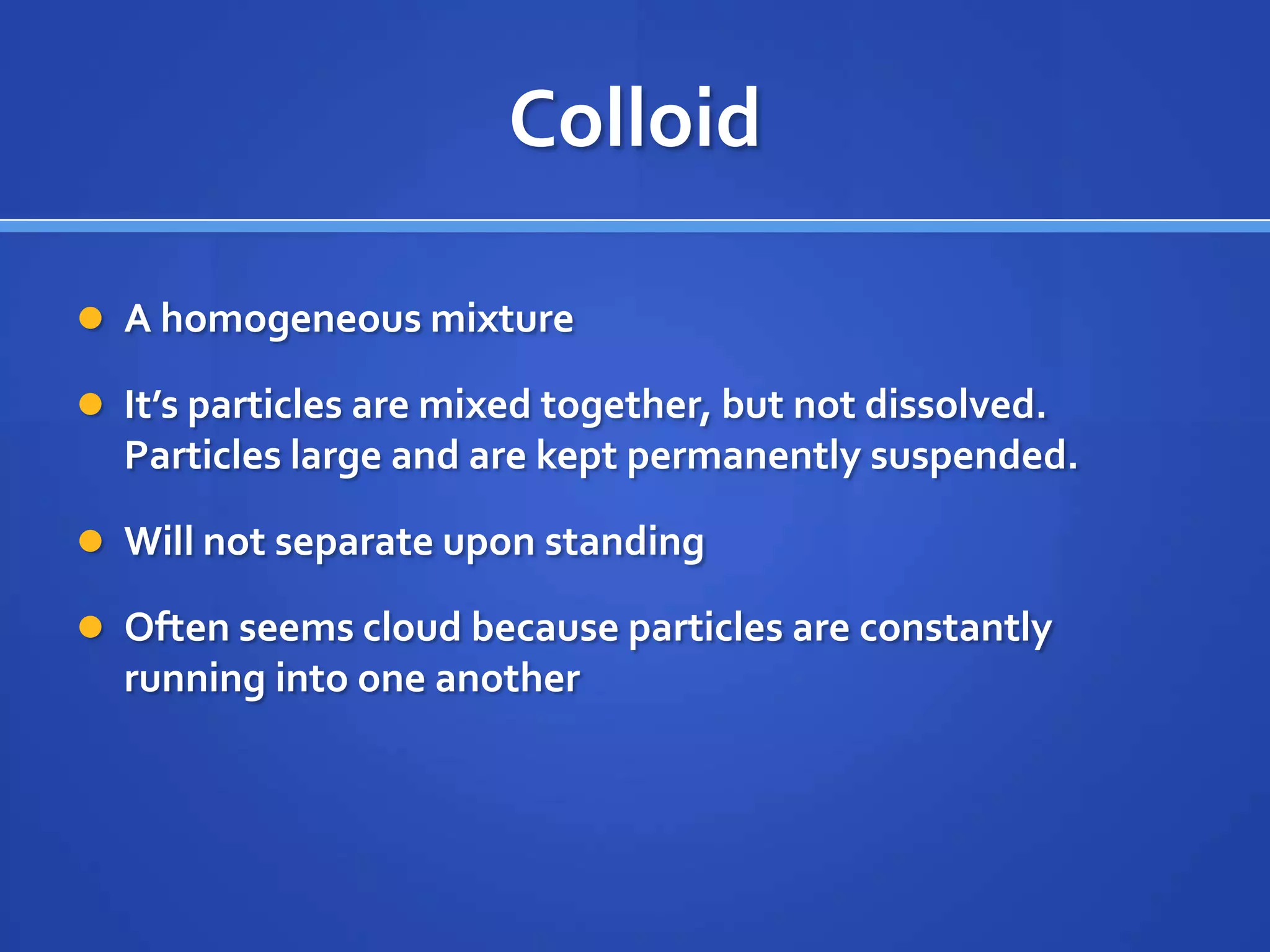 Colloid

 A homogeneous mixture

 It’s particles are mixed together, but not dissolved.
  Particles large and are kept permanently suspended.

 Will not separate upon standing

 Often seems cloud because particles are constantly
  running into one another
 